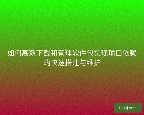 如何高效下载和管理软件包实现项目依赖的快速搭建与维护