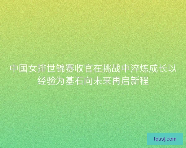 中国女排世锦赛收官在挑战中淬炼成长以经验为基石向未来再启新程