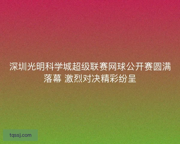 深圳光明科学城超级联赛网球公开赛圆满落幕 激烈对决精彩纷呈